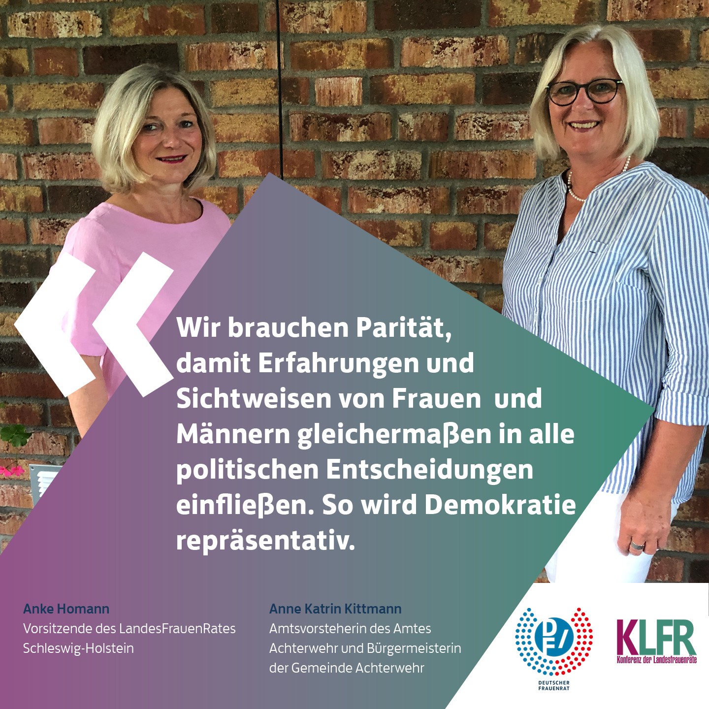 Anke Homann, Vorsitzende des LandesFrauenRates Schleswig-Holstein & Anne Katrin Kittmann, Amtsvorsteherin des Amtes Achterwehr und Bürgermeisterin der Gemeinde Achterwehr: Wir brauchen Paritaet, damit Erfahrungen und Sichtweisen von Frauen und Maennern gleichermaßen in alle politischen Entscheidungen einfließen. So wird Demokratie repraesentativ.